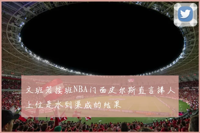 文班若接班NBA门面皮尔斯直言捧人上位是水到渠成的结果