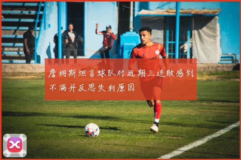 詹姆斯坦言球队对近期三连败感到不满并反思失利原因
