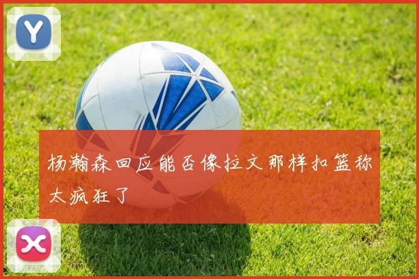 杨瀚森回应能否像拉文那样扣篮称太疯狂了