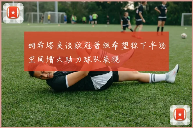 姆希塔良谈欧冠晋级希望称下半场空间增大助力球队表现
